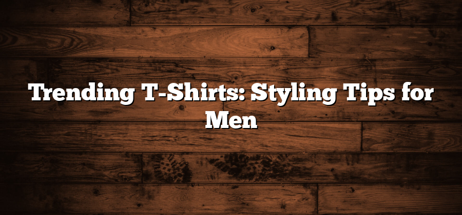 Trending T-Shirts: Styling Tips for Men