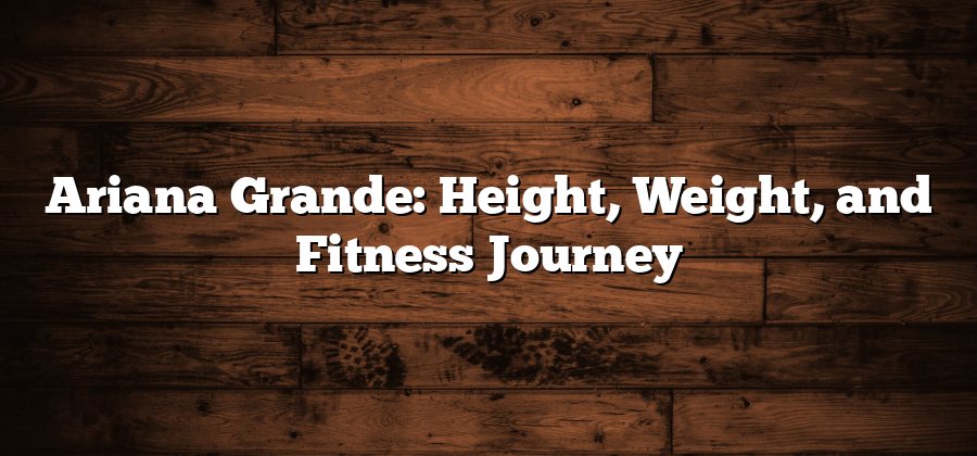 Ariana Grande: Height, Weight, and Fitness Journey