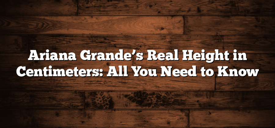 Ariana Grande’s Real Height in Centimeters: All You Need to Know