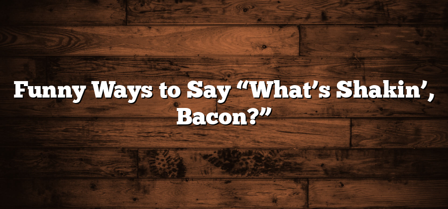 Funny Ways to Say “What’s Shakin’, Bacon?”