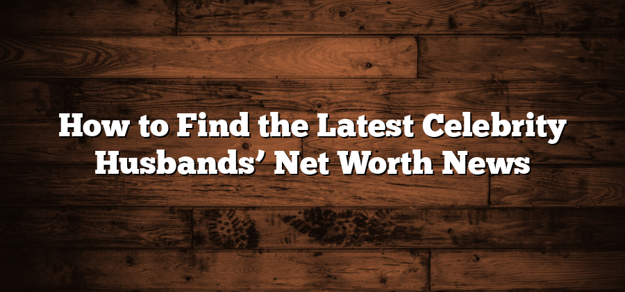 How to Find the Latest Celebrity Husbands’ Net Worth News