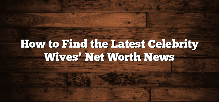 How to Find the Latest Celebrity Wives’ Net Worth News