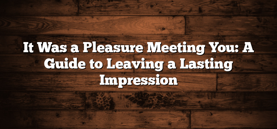 It Was a Pleasure Meeting You: A Guide to Leaving a Lasting Impression