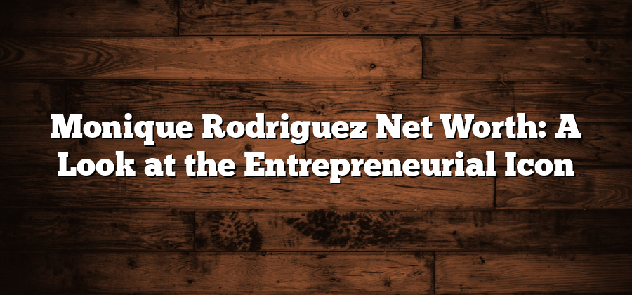 Monique Rodriguez Net Worth: A Look at the Entrepreneurial Icon