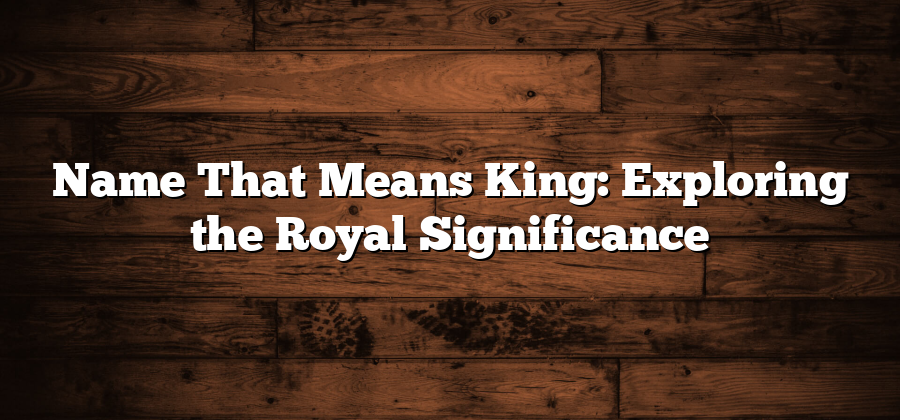 Name That Means King: Exploring the Royal Significance