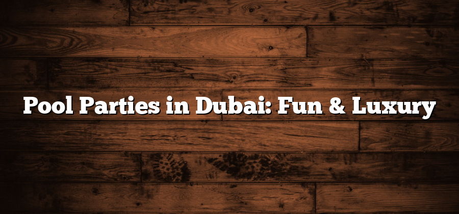 Pool Parties in Dubai: Fun & Luxury