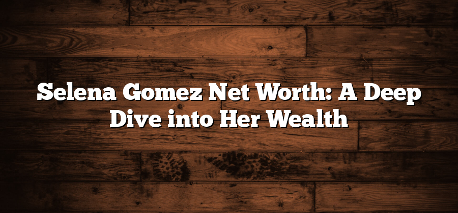 Selena Gomez Net Worth: A Deep Dive into Her Wealth