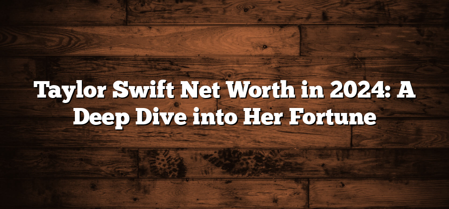 Taylor Swift Net Worth in 2024: A Deep Dive into Her Fortune