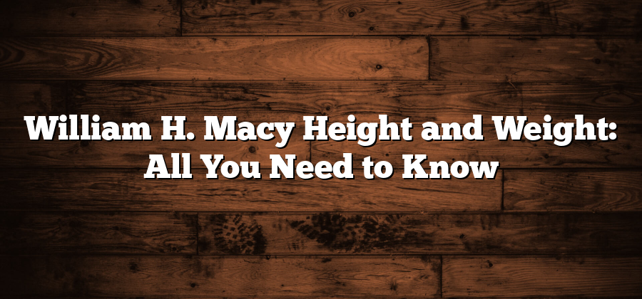 William H. Macy Height and Weight: All You Need to Know