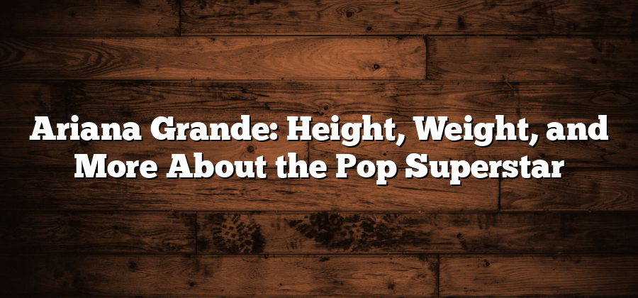 Ariana Grande: Height, Weight, and More About the Pop Superstar