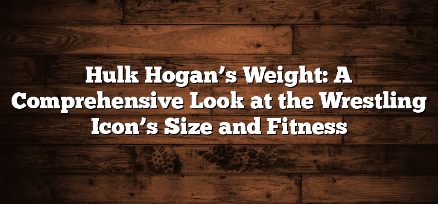 Hulk Hogan’s Weight: A Comprehensive Look at the Wrestling Icon’s Size and Fitness