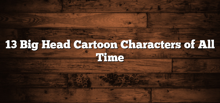 13 Big Head Cartoon Characters of All Time