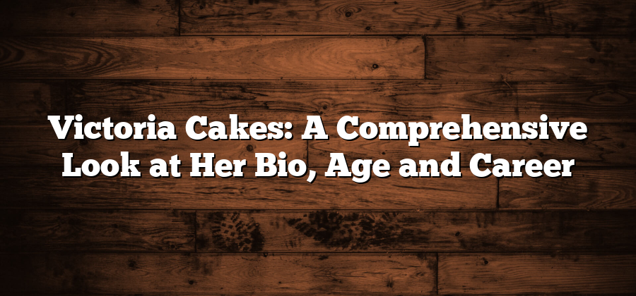 Victoria Cakes: A Comprehensive Look at Her Bio, Age and Career